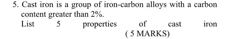 Cast iron is a group of iron-carbon alloys with a carbon 
content greater than 2%. 
List 5 properties of cast iron 
( 5 MARKS)