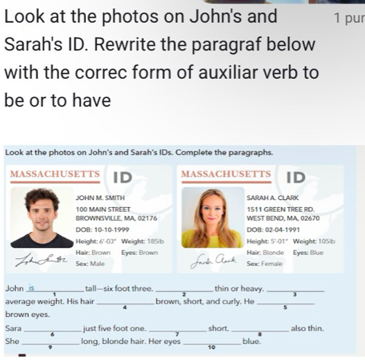 Look at the photos on John's and 1 pur 
Sarah's ID. Rewrite the paragraf below 
with the correc form of auxiliar verb to 
be or to have 
Look at the photos on John’s and Sarah’s IDs. Complete the paragraphs. 
MASSACHUSETTS ID MASSACHUSETTS ID 
JOHN M. SMITH SARAH A. CLARK
100 MAIN STREET 1511 GREEN TREE RD. 
BROWNSVILLE, MA, 02176 WEST BEND, MA, 02670
DOB: 10-10-1999 DOB: 02-04-1991 
Height: 6°-03° Weight: 185|b Height: 5°-0 01" Weight: 105lb
Hair: Brown Eyes: Brown Hair: Blonde Eyes: Blue 
Sex: Male Jarên Ark Sex: Female 
John _is tall—six foot three. _thin or heavy._ 
3 
average weight. His hair _brown, short, and curly. He_ 
4 
5 
brown eyes. 
Sara _just five foot one. _short. _also thin. 
6 
7 
She _long, blonde hair. Her eyes _blue. 
10