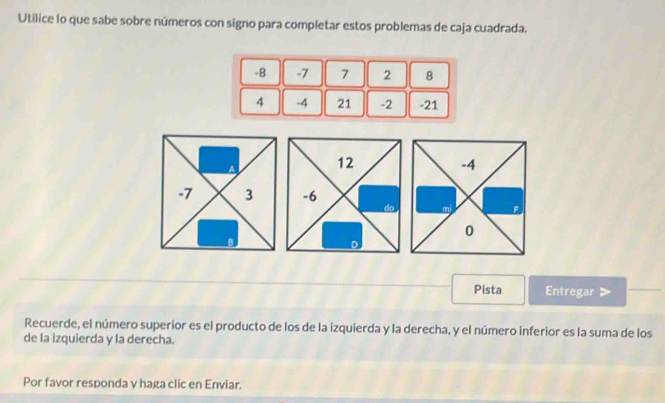 Utilice lo que sabe sobre números con signo para completar estos problemas de caja cuadrada.
-8 -7 7 2 8
4 -4 21 -2 -21
A
12
-4
-7 3 -6
mi . 
0 
D 
Pista Entregar 
Recuerde, el número superior es el producto de los de la izquierda y la derecha, y el número inferior es la suma de los 
de la izquierda y la derecha. 
Por favor responda γ haga clic en Enviar.