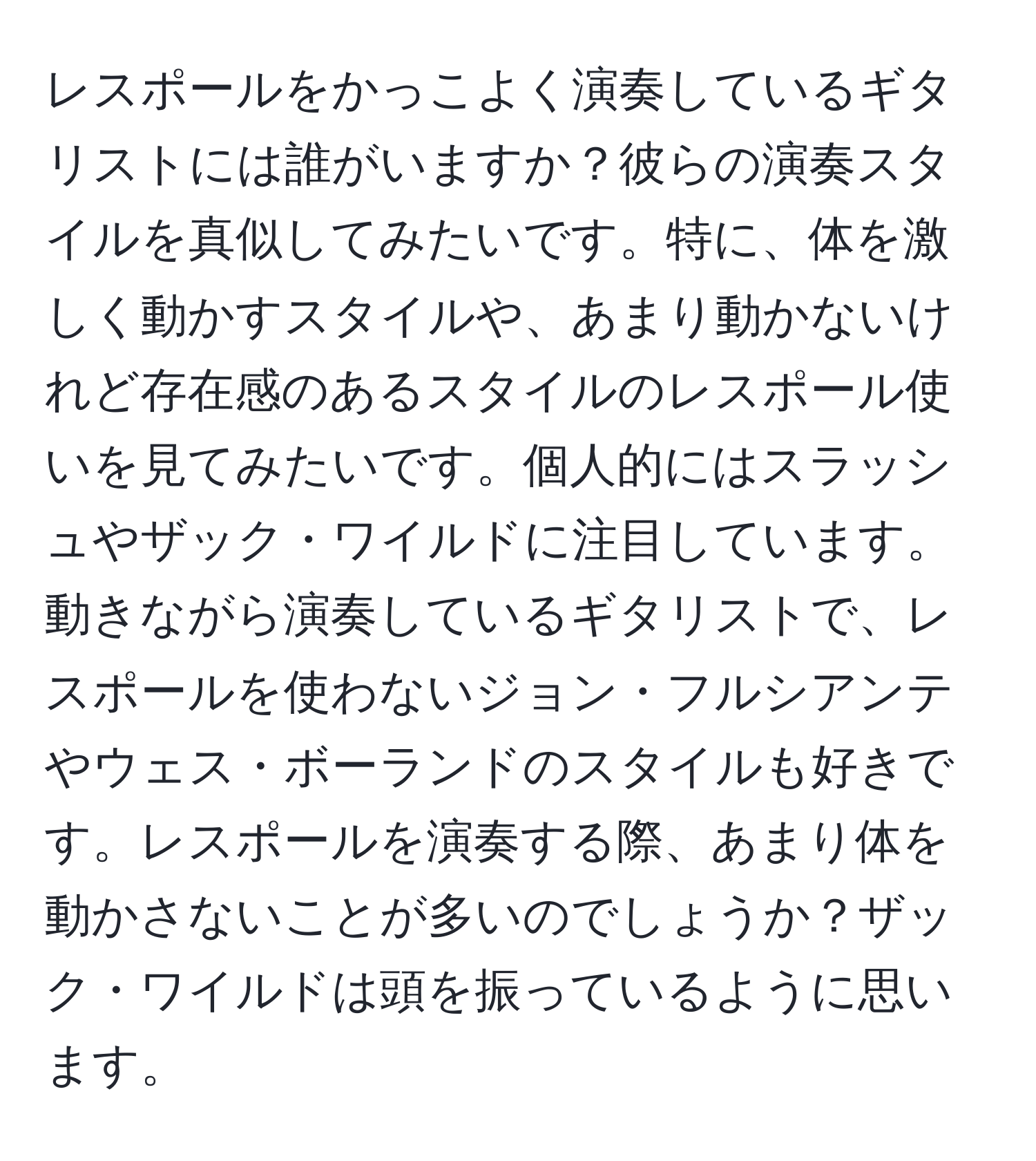 レスポールをかっこよく演奏しているギタリストには誰がいますか？彼らの演奏スタイルを真似してみたいです。特に、体を激しく動かすスタイルや、あまり動かないけれど存在感のあるスタイルのレスポール使いを見てみたいです。個人的にはスラッシュやザック・ワイルドに注目しています。動きながら演奏しているギタリストで、レスポールを使わないジョン・フルシアンテやウェス・ボーランドのスタイルも好きです。レスポールを演奏する際、あまり体を動かさないことが多いのでしょうか？ザック・ワイルドは頭を振っているように思います。