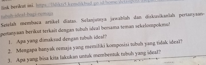 link berikut ini. https://Ildikti5.kemdikbud.go.id/home/deta1post/a 
tubuh-ideal-bagi-remaja 
Setelah membaca artikel diatas. Selanjutnya jawablah dan diskusikanlah pertanyaan- 
pertanyaan berikut terkait dengan tubuh ideal bersama teman sekelompokmu! 
1. Apa yang dimaksud dengan tubuh ideal? 
2. Mengapa banyak remaja yang memiliki komposisi tubuh yang tidak ideal? 
3. Apa yang bisa kita lakukan untuk membentuk tubuh yang ideal?