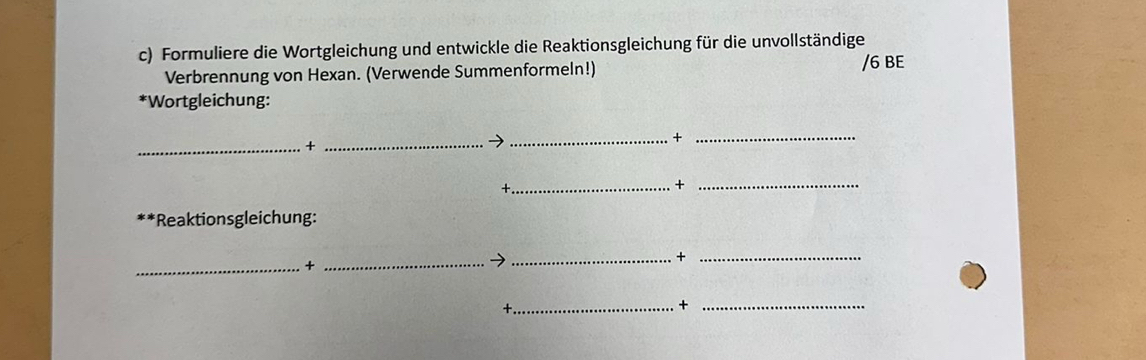 Formuliere die Wortgleichung und entwickle die Reaktionsgleichung für die unvollständige 
Verbrennung von Hexan. (Verwende Summenformeln!) 
/6 BE 
*Wortgleichung: 
_+_ 
_+_ 
_+_ 
*Reaktionsgleichung: 
_+_ 
_+_ 
_+_