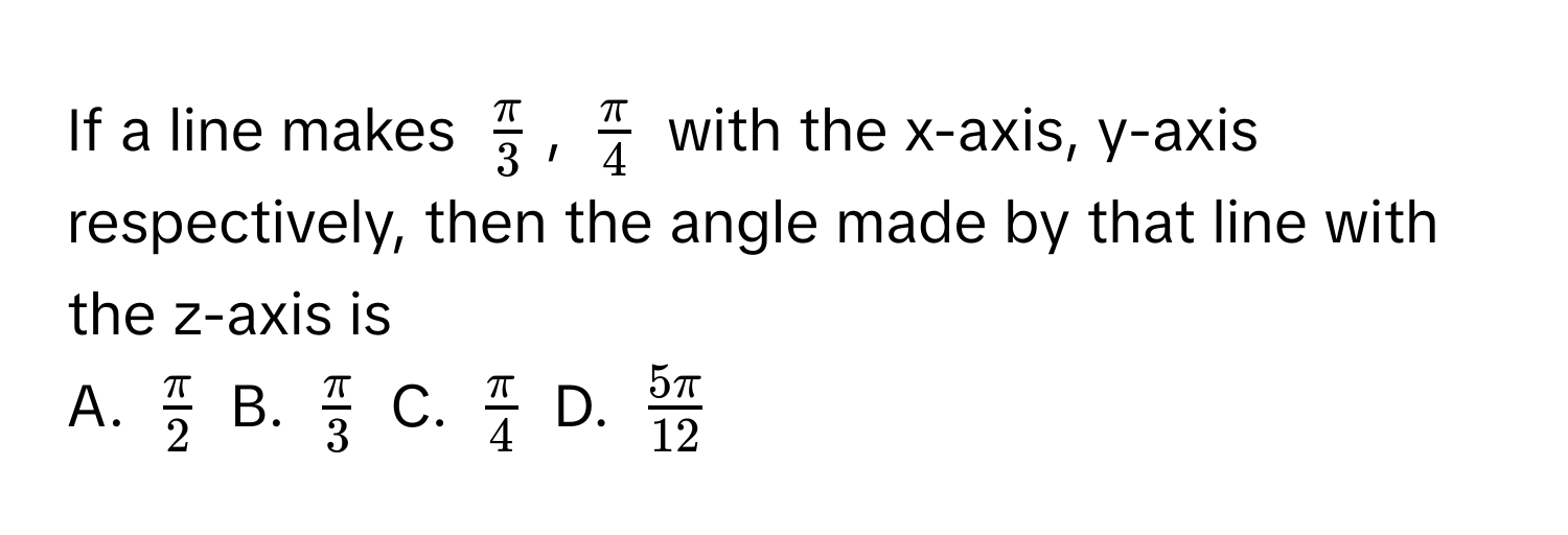 If a line makes $ π/3 $, $ π/4 $ with the x-axis, y-axis respectively, then the angle made by that line with the z-axis is 

A. $ π/2 $ B. $ π/3 $ C. $ π/4 $ D. $ 5π/12 $