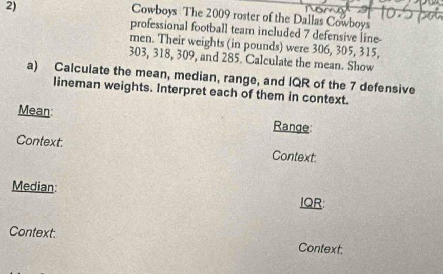 Cowboys The 2009 roster of the Dallas Cowboys 
professional football team included 7 defensive line- 
men. Their weights (in pounds) were 306, 305, 315,
303, 318, 309, and 285. Calculate the mean. Show 
a) Calculate the mean, median, range, and IQR of the 7 defensive 
lineman weights. Interpret each of them in context. 
Mean: Range 
Context: Context: 
Median: IQR 
Context: Context: