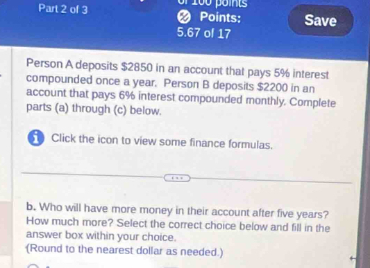 or 100 points 
Part 2 of 3 Points: Save 
a
5.67 of 17 
Person A deposits $2850 in an account that pays 5% interest 
compounded once a year. Person B deposits $2200 in an 
account that pays 6% interest compounded monthly. Complete 
parts (a) through (c) below. 
Click the icon to view some finance formulas. 
b. Who will have more money in their account after five years? 
How much more? Select the correct choice below and fill in the 
answer box within your choice. 
(Round to the nearest dollar as needed.)