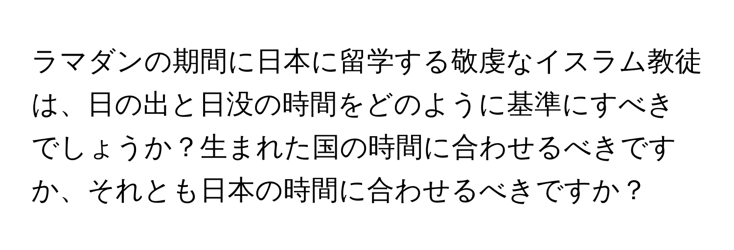 ラマダンの期間に日本に留学する敬虔なイスラム教徒は、日の出と日没の時間をどのように基準にすべきでしょうか？生まれた国の時間に合わせるべきですか、それとも日本の時間に合わせるべきですか？