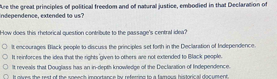 Are the great principles of political freedom and of natural justice, embodied in that Declaration of
Independence, extended to us?
How does this rhetorical question contribute to the passage's central idea?
It encourages Black people to discuss the principles set forth in the Declaration of Independence.
It reinforces the idea that the rights given to others are not extended to Black people.
It reveals that Douglass has an in-depth knowledge of the Declaration of Independence.
It gives the rest of the speech importance by referring to a famous historical document.