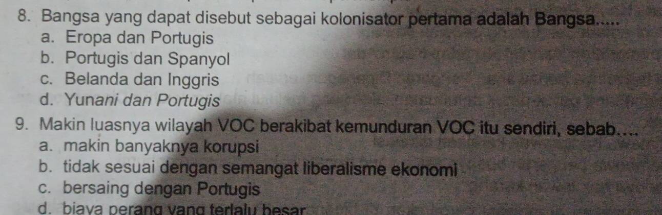 Bangsa yang dapat disebut sebagai kolonisator pertama adalah Bangsa....
a. Eropa dan Portugis
b. Portugis dan Spanyol
c. Belanda dan Inggris
d. Yunani dan Portugis
9. Makin luasnya wilayah VOC berakibat kemunduran VOC itu sendiri, sebab....
a. makin banyaknya korupsi
b. tidak sesuai dengan semangat liberalisme ekonomi
c. bersaing dengan Portugis
d. biava perang vang terlalu besar