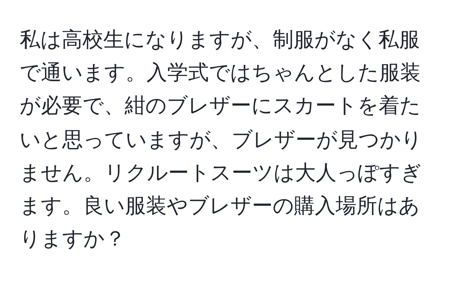 私は高校生になりますが、制服がなく私服で通います。入学式ではちゃんとした服装が必要で、紺のブレザーにスカートを着たいと思っていますが、ブレザーが見つかりません。リクルートスーツは大人っぽすぎます。良い服装やブレザーの購入場所はありますか？