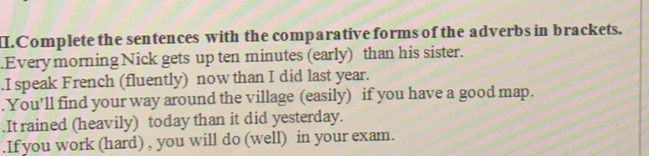 II.Complete the sentences with the comparative forms of the adverbs in brackets. 
.Everymorning Nick gets up ten minutes (early) than his sister. 
.I speak French (fluently) now than I did last year. 
. You'll find your way around the village (easily) if you have a good map. 
.It rained (heavily) today than it did yesterday. 
.If you work (hard) , you will do (well) in your exam.