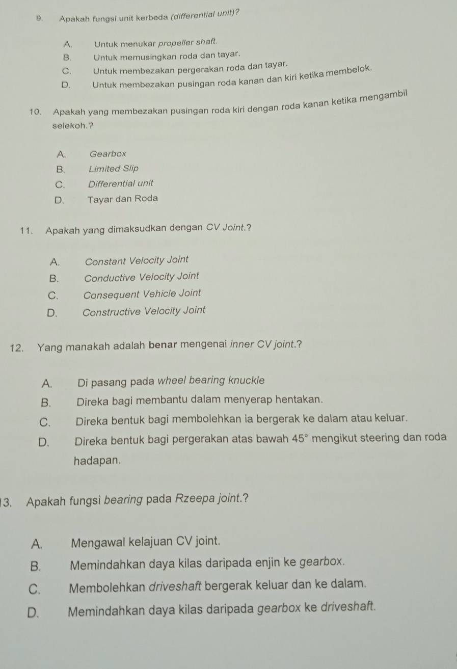 Apakah fungsi unit kerbeda (differential unit)?
A. Untuk menukar propeller shaft.
B. Untuk memusingkan roda dan tayar.
C. Untuk membezakan pergerakan roda dan tayar.
D. Untuk membezakan pusingan roda kanan dan kiri ketika membelok
10. Apakah yang membezakan pusingan roda kiri dengan roda kanan ketika mengambil
selekoh.?
A. Gearbox
B. Limited Slip
C. Differential unit
D. Tayar dan Roda
11. Apakah yang dimaksudkan dengan CV Joint.?
A. Constant Velocity Joint
B. Conductive Velocity Joint
C. Consequent Vehicle Joint
D. Constructive Velocity Joint
12. Yang manakah adalah benar mengenai inner CV joint.?
A. Di pasang pada wheel bearing knuckle
B. Direka bagi membantu dalam menyerap hentakan.
C. Direka bentuk bagi membolehkan ia bergerak ke dalam atau keluar.
D. Direka bentuk bagi pergerakan atas bawah 45° mengikut steering dan roda
hadapan.
3. Apakah fungsi bearing pada Rzeepa joint.?
A. Mengawal kelajuan CV joint.
B. Memindahkan daya kilas daripada enjin ke gearbox.
C. Membolehkan driveshaft bergerak keluar dan ke dalam.
D. Memindahkan daya kilas daripada gearbox ke driveshaft.