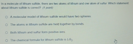 In a molecule of lithium sulfide, there are two atoms of lithium and one atom of sulfur. Which statement
about lithium sulfide is correct? (1 point)
A molecular model of lithium sulfide would have two spheres.
The atoms in lithium sulfide are held together by bonds.
Both lithium and sulfur form positive ions
The chemical formula for lithium sulfide is LiS_2