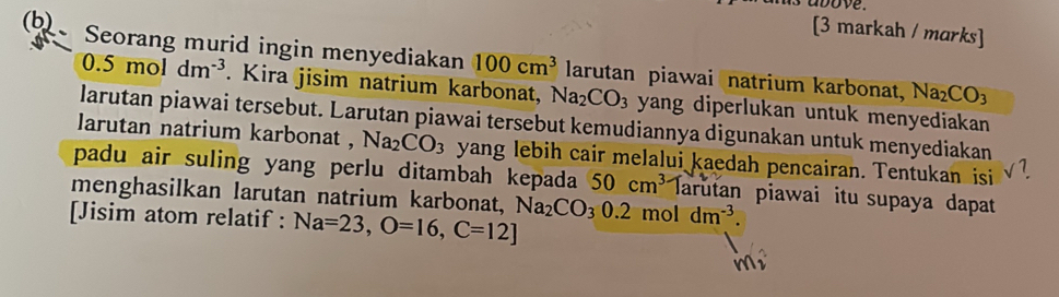 [3 markah / marks] 
(b) Seorang murid ingin menyediakan 100cm^3 larutan piawai natrium karbonat, Na_2CO_3
0.5moldm^(-3). Kira jisim natrium karbonat, Na_2CO_3 yang diperlukan untuk menyediakan 
larutan piawai tersebut. Larutan piawai tersebut kemudiannya digunakan untuk menyediakan 
larutan natrium karbonat , Na_2CO_3 yang lebih cair melalui kaedah pencairan. Tentukan isi 
padu air suling yang perlu ditambah kepada 50cm^3 Iarutan piawai itu supaya dapat 
menghasilkan larutan natrium karbonat, 
[Jisim atom relatif : Na=23, O=16, C=12] Na_2CO_30.2moldm^(-3).