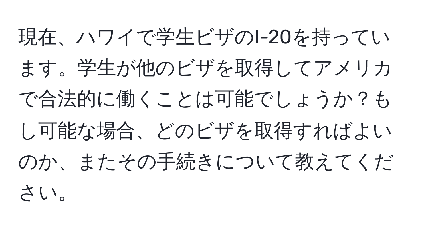 現在、ハワイで学生ビザのI-20を持っています。学生が他のビザを取得してアメリカで合法的に働くことは可能でしょうか？もし可能な場合、どのビザを取得すればよいのか、またその手続きについて教えてください。