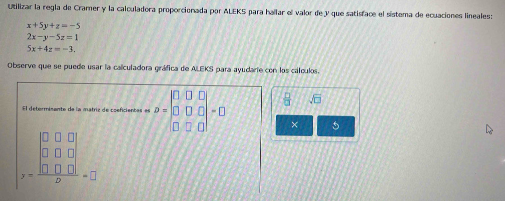 Utilizar la regla de Cramer y la calculadora proporcionada por ALEKS para hallar el valor de y que satisface el sistema de ecuaciones lineales:
x+5y+z=-5
2x-y-5z=1
5x+4z=-3. 
Observe que se puede usar la calculadora gráfica de ALEKS para ayudarle con los cálculos. 
El determinante de la matriz de coeficientes es D=beginvmatrix □ &□ &□  □ &□ &□  □ &□ &□ endvmatrix =□
 □ /□   sqrt(□ )
×
)beginarrayr 0.0.0 0.00 x □ &□ endvmatrix  hline □ endarray =□