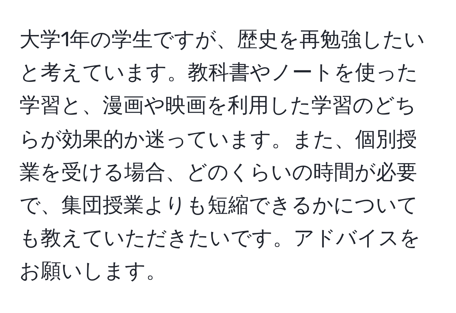 大学1年の学生ですが、歴史を再勉強したいと考えています。教科書やノートを使った学習と、漫画や映画を利用した学習のどちらが効果的か迷っています。また、個別授業を受ける場合、どのくらいの時間が必要で、集団授業よりも短縮できるかについても教えていただきたいです。アドバイスをお願いします。