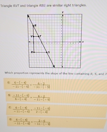 Triangle RVT and triangle RBS are similar right triangles.
Which proportion represents the slope of the line containing R, S, and 7
 (6-(-4))/-11-(-6) = (6-2)/-11-(-9) 
@  (-11-(-6))/6-(-4) = (6-2)/-11-(-9) 
 (6-(-4))/-11-(-6) = (-11-(-6))/2-(-4) 
 (6-(-4))/-11-(-6) = (2-6)/-11-(-9) 