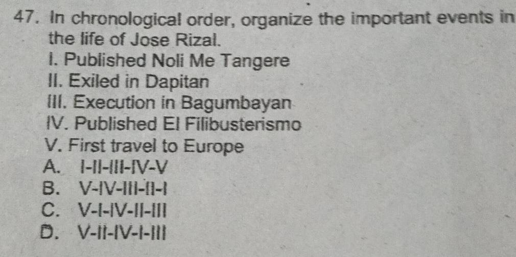 In chronological order, organize the important events in
the life of Jose Rizal.
I. Published Noli Me Tangere
II. Exiled in Dapitan
III. Execution in Bagumbayan
IV. Published El Filibusterismo
V. First travel to Europe
A. I-I|-|II-IV-V
B. V-|V-III-|I-|
C. V-I-|V-II-|I|
D. V-II-|V-I-II|