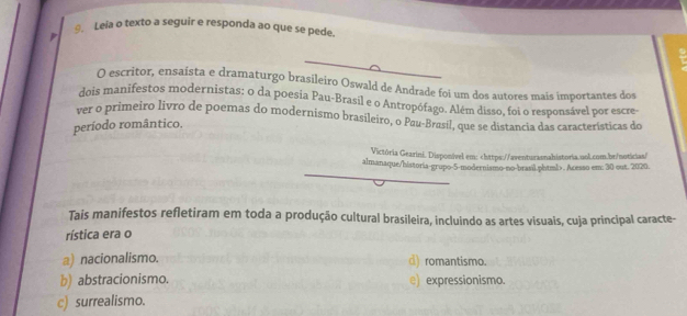 Leia o texto a seguir e responda ao que se pede.
O escritor, ensaísta e dramaturgo iro Oswald de Andrade foi um dos autores mais importantes dos
dois manifestos modernistas: o da poesia Pau-Brasil e o Antropófago. Além disso, foi o responsável por escre-
ver o primeiro livro de poemas do modernismo brasíleiro, o Pau-Brasil, que se distancia das características do
período romântico.
Victória Gearinã. Disponível em: chttps://aventurasnahistoria.ool.com.br/noticias/
almanaque/historia-grupo-5-modernismo-no-brasil phuml>. Acesso em: 30 out. 2020.
Tais manifestos refletiram em toda a produção cultural brasileira, incluindo as artes visuais, cuja principal caracte-
rística era o
a) nacionalismo. d) romantismo.
b) abstracionismo. e) expressionismo.
c) surrealismo.