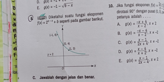 g(x)=-1+sqrt(0)
10. Jika fungsi eksponen
E. g(x)=-1-sqrt(9-x) f(x)= (2x+4)/x-1 
90° dengan pusat (0,0),pe
82 (200) Diketahui suatu fungsi eksponen dirotasi petanya adalah . . . .
f(x)=2^(a-x)+b seperti pada gambar berikut.
A. g(x)= (-x+4)/x-2 ,x=2
B. g(x)= (-x-4)/x-2 ,x!= -2
C. g(x)= (x-1)/2x+4 ,x!= -2
C
D. g(x)= (x-4)/x+2 ,x!= -2
E. g(x)= (x-1)/2x-4 ,x!= 2
C. Jawablah dengan jelas dan benar.