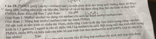 PMMA (poly (methyl methacrylate)) là một nhựa nhiệt dẻo trong suốt thường được sử dụng ở 
dạng tầm, miếng như một vật liệu nhẹ, khó bê vỡ và có thể được dùng thay thể cho kính và thuý tỉnh 
PMMA được điều chế theo 2 giai đoạn: 
Giai đoạn 1: Methyl alcohol tác dụng với methacrylic acid tạo thành methyl methacrylate. 
Giai đoạn 2: Trùng hợp methyl methacrylate tạo thành PMMA 
Đễ sản xuất m tấm kính có chiều dài 20cm, chiều rộng 15cm và độ dày 2cm (khối lượng riêng của tâm 
kính là 1,2gam/cm^3 người ta cần tối thiêu 348, 3 kg methacrylic acid. Biết trong mỗi tâm kinh khổi lượng 
PMMA chiếu 90% và hiệu suất của toàn bộ quá trình tính theo methacrylic acid là 80%. Giá trị của m là 
bao nhiêu? 500 như một nguyện liệu đề tổng hợp methacrylic acid, một hợp chất được