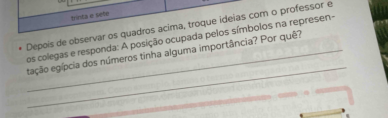 trinta e sete 
Depois de observar os quadros acima, troque ideias com o professor e 
os colegas e responda: A posição ocupada pelos símbolos na represen- 
_ 
_eação egípcia dos números tinha alguma importância? Por quê? 
E