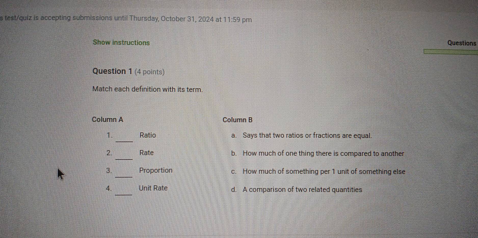 test/quiz is accepting submissions until Thursday, October 31, 2024 at 11:59 pm
Show instructions Questions
Question 1 (4 points)
Match each definition with its term.
Column A Column B
_
1. Ratio a. Says that two ratios or fractions are equal.
_
2. Rate b. How much of one thing there is compared to another
_
3. Proportion c. How much of something per 1 unit of something else
4. Unit Rate d. A comparison of two related quantities