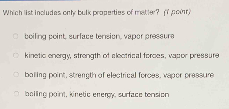 Which list includes only bulk properties of matter? (1 point)
boiling point, surface tension, vapor pressure
kinetic energy, strength of electrical forces, vapor pressure
boiling point, strength of electrical forces, vapor pressure
boiling point, kinetic energy, surface tension