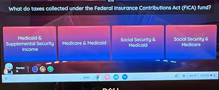 92/60
What do taxes collected under the Federal Insurance Contributions Act (FICA) fund?
Medicaid &
Supplemental Security Medicare & Medicaid Social Security & Social Security &
Medicaid Medicare
Income
Hunter
Dask 1 Nov 19 8:17 US