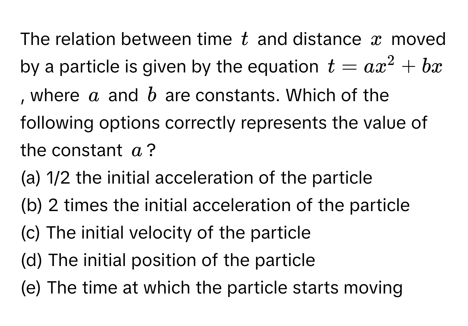 The relation between time $t$ and distance $x$ moved by a particle is given by the equation $t = ax^2 + bx$, where $a$ and $b$ are constants. Which of the following options correctly represents the value of the constant $a$?

(a) 1/2 the initial acceleration of the particle
(b) 2 times the initial acceleration of the particle
(c) The initial velocity of the particle
(d) The initial position of the particle
(e) The time at which the particle starts moving