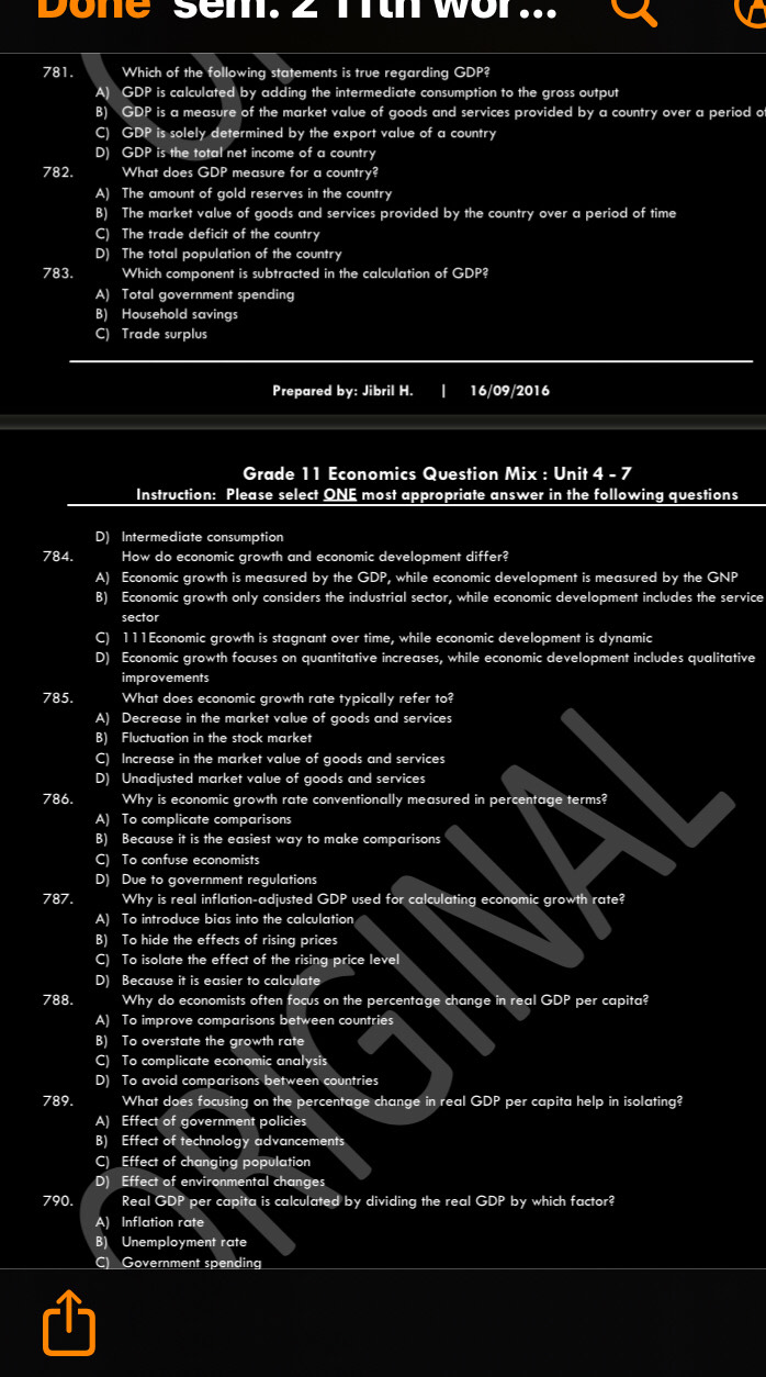 Done sem. 2 Tth wor...
781. Which of the following statements is true regarding GDP?
A) GDP is calculated by adding the intermediate consumption to the gross output
B) GDP is a measure of the market value of goods and services provided by a country over a period of
C) GDP is solely determined by the export value of a country
D) GDP is the total net income of a country
782. What does GDP measure for a country?
A) The amount of gold reserves in the country
B) The market value of goods and services provided by the country over a period of time
C) The trade deficit of the country
D) The total population of the country
783. Which component is subtracted in the calculation of GDP?
A) Total government spending
B) Household savings
C) Trade surplus
Prepared by: Jibril H. 16/09/2016
Grade 11 Economics Question Mix : Unit 4 - 7
Instruction: Please select ONE most appropriate answer in the following questions
D) Intermediate consumption
784. How do economic growth and economic development differ?
A) Economic growth is measured by the GDP, while economic development is measured by the GNP
B) Economic growth only considers the industrial sector, while economic development includes the service
sector
C) 111Economic growth is stagnant over time, while economic development is dynamic
D) Economic growth focuses on quantitative increases, while economic development includes qualitative
improvements
785. What does economic growth rate typically refer to?
A) Decrease in the market value of goods and services
B) Fluctuation in the stock market
C) Increase in the market value of goods and services
D) Unadjusted market value of goods and services
786. Why is economic growth rate conventionally measured in percentage terms?
A) To complicate comparisons
B) Because it is the easiest way to make comparisons
C) To confuse economists
D) Due to government regulations
787. Why is real inflation-adjusted GDP used for calculating economic growth rate?
A) To introduce bias into the calculation
B) To hide the effects of rising prices
C) To isolate the effect of the rising price level
D) Because it is easier to calculate
788. Why do economists often focus on the percentage change in real GDP per capita?
A) To improve comparisons between countries
B) To overstate the growth rate
C) To complicate economic analysis
D) To avoid comparisons between countries
789. What does focusing on the percentage change in real GDP per capita help in isolating?
A) Effect of government policies
B) Effect of technology advancements
C) Effect of changing population
D) Effect of environmental changes
790. Real GDP per capita is calculated by dividing the real GDP by which factor?
A) Inflation rate
B) Unemployment rate
C) Government spending