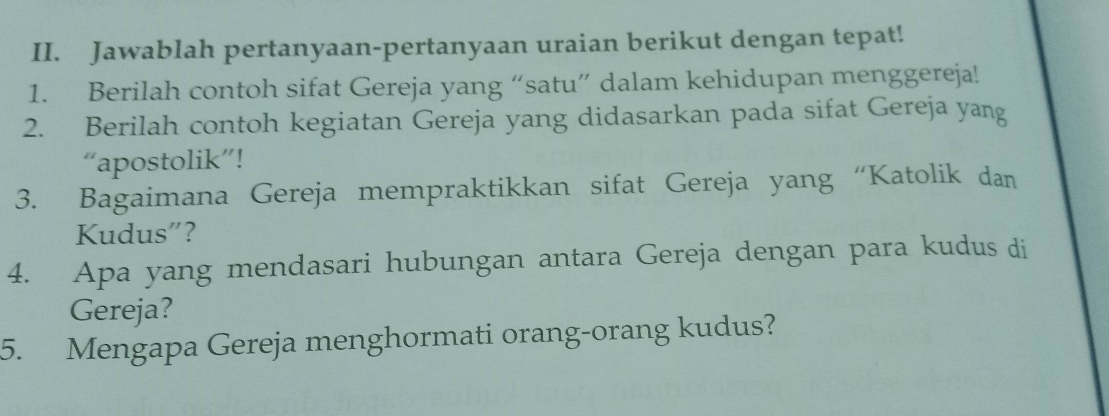 Jawablah pertanyaan-pertanyaan uraian berikut dengan tepat! 
1. Berilah contoh sifat Gereja yang “satu” dalam kehidupan menggereja! 
2. Berilah contoh kegiatan Gereja yang didasarkan pada sifat Gereja yang 
“apostolik”! 
3. Bagaimana Gereja mempraktikkan sifat Gereja yang “Katolik dan 
Kudus”? 
4. Apa yang mendasari hubungan antara Gereja dengan para kudus di 
Gereja? 
5. Mengapa Gereja menghormati orang-orang kudus?