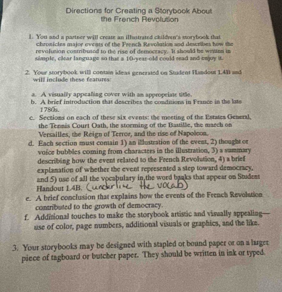 Directions for Creating a Storybook About 
the French Revolution 
1. You and a partner will create an illustrated children's storybook that 
chronicles major events of the French Revolution and describes how the 
revolution contributed to the rise of democracy. It should he written in 
simple, clear language so that a 10-year -old could read and enjoy it. 
2. Your storybook will contain ideas generated on Student Handout 1.4B and 
will include these features: 
a. A visually appealing cover with an appropriate title, 
b. A brief introduction that describes the conditions in France in the late 
1780s. 
c. Sections on each of these six events: the meeting of the Estates General, 
the Tennis Court Oath, the storming of the Bastille, the march on 
Versailles, the Reign of Terror, and the rise of Napolcon. 
d. Each section must contain 1) an illustration of the event, 2) thought or 
voice bubbles coming from characters in the illustration, 3) a summary 
describing how the event related to the French Revolution, 4) a brief 
explanation of whether the event represented a step toward democracy, 
and 5) use of all the vocabulary in the word banks that appear on Student 
Handout 1.4B. 
e. A brief conclusion that explains how the events of the French Revolution 
contributed to the growth of democracy. 
f. Additional touches to make the storybook artistic and visually appealing 
use of color, page numbers, additional visuals or graphics, and the like. 
3. Your storybooks may be designed with stapled or bound paper or on a larger 
piece of tagboard or butcher paper. They should be written in ink or typed