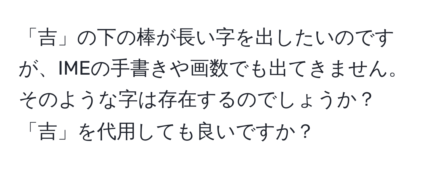 「吉」の下の棒が長い字を出したいのですが、IMEの手書きや画数でも出てきません。そのような字は存在するのでしょうか？「吉」を代用しても良いですか？