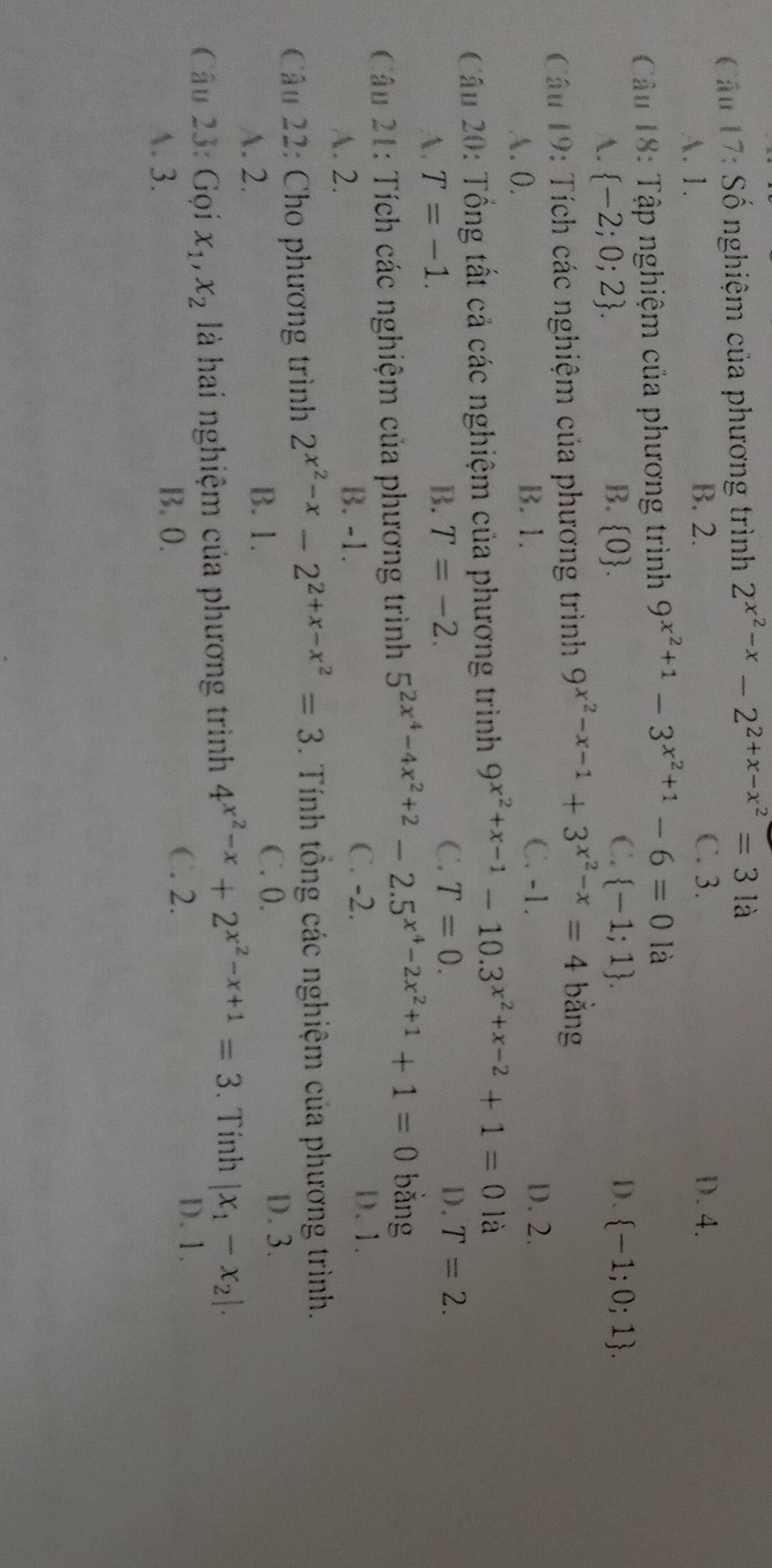 Số nghiệm của phương trình 2^(x^2)-x-2^(2+x-x^2)=3 là
A. 1.
B. 2. C. 3. D. 4.
Câu 18: Tập nghiệm của phương trình 9^(x^2)+1-3^(x^2)+1-6=0la
A.  -2;0;2 . B. 0.
C.  -1;1 . D.  -1;0;1 .
Câu 19: Tích các nghiệm của phương trình 9^(x^2)-x-1+3^(x^2)-x=4 bằng
A. 0. B. 1.
C. -1. D. 2.
Cu 20: Tổng tất cả các nghiệm của phương trình 9^(x^2)+x-1-10.3^(x^2)+x-2+1=0 là
A. T=-1.
B. T=-2. C. T=0. D. T=2.
Câu 21: Tích các nghiệm của phương trình 5^(2x^4)-4x^2+2-2.5^(x^4)-2x^2+1+1=0 bằng
A. 2. B. -1.
C. -2. D. 1.
Câu 22: Cho phương trình 2^(x^2)-x-2^(2+x-x^2)=3. Tính tổng các nghiệm của phương trình.
A. 2.
B. 1.
C. 0. D. 3.
Câu 23: Gọi x_1,x_2 là hai nghiệm của phương trình 4^(x^2)-x+2^(x^2)-x+1=3. Tính |x_1-x_2|.
D. 1.
A. 3.
B. 0.
C. 2.