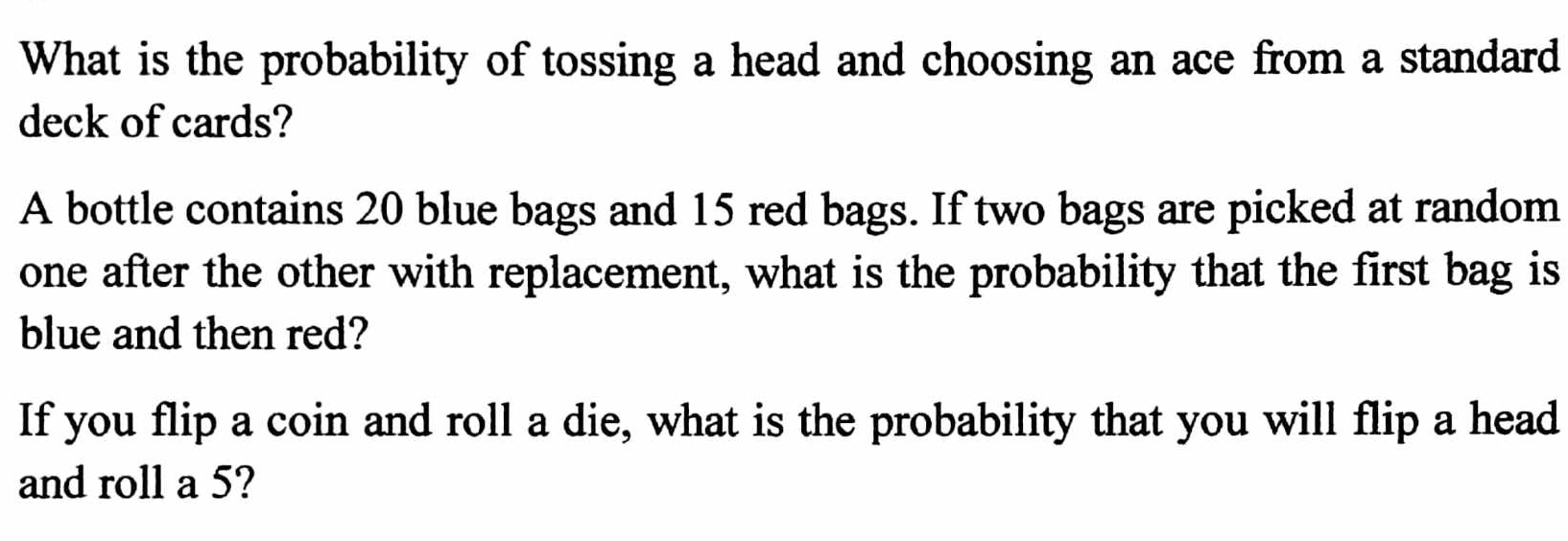 What is the probability of tossing a head and choosing an ace from a standard 
deck of cards? 
A bottle contains 20 blue bags and 15 red bags. If two bags are picked at random 
one after the other with replacement, what is the probability that the first bag is 
blue and then red? 
If you flip a coin and roll a die, what is the probability that you will flip a head 
and roll a 5?