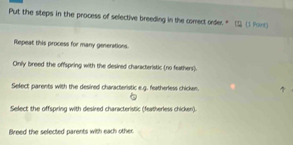 Put the steps in the process of selective breeding in the correct order * □ (1 Point)
Repeat this process for many generations.
Only breed the offspring with the desired characteristic (no feathers).
Select parents with the desired characteristic e.g. featherless chicken.
Select the offspring with desired characteristic (featherless chicken).
Breed the selected parents with each other: