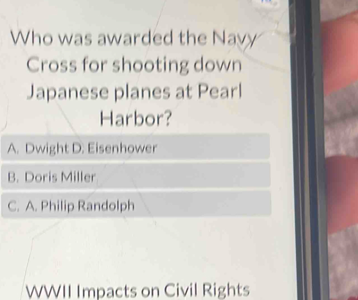 Who was awarded the Navy
Cross for shooting down
Japanese planes at Pearl
Harbor?
A. Dwight D. Eisenhower
B. Doris Miller
C. A. Philip Randolph
WWII Impacts on Civil Rights