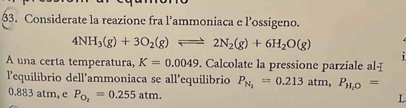 Considerate la reazione fra l’ammoniaca e l’ossigeno.
4NH_3(g)+3O_2(g)leftharpoons 2N_2(g)+6H_2O(g)
' 
A una certa temperatura, K=0.0049. Calcolate la pressione parziale al-I 
l’equilibrio dell’ammoniaca se all’equilibrio P_N_2=0.213atm, P_H_2O=
0.883 atm, e P_O_2=0.255atm. 
L