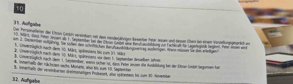 10
31. Aufgabe
Der Personalleiter der Eltron GmbH vereinbart mit dem minderjährigen Bewerber Peter Jessen und dessen Eltern bei einem Vorstellungsgespräch am
10. März, dass Peter Jessen ab 1. September bei der Eltron GmbH eine Berufsausbildung zur Fachkraft für Lagerlogistik beginnt. Peter Jessen wird
am 2. Dezember volljährig. Sie sollen den schriftlichen Berufsausbildungsvertrag ausfertigen. Wann müssen Sie dies erledigen?
1. Unverzüglich nach dem 10. März, spätestens bis zum 31. März
2. Unverzüglich nach dem 10. März, spätestens vor dem 1. September desselben Jahres
3. Unverzüglich nach dem 1. September, wenn sicher ist, dass Peter Jessen die Ausbildung bei der Eltron GmbH begonnen hat
4. Innerhalb der nächsten sechs Monate, also bis zum 10. September
5. Innerhalb der vereinbarten dreimonatigen Probezeit, also spätestens bis zum 30. November
32. Aufgabe