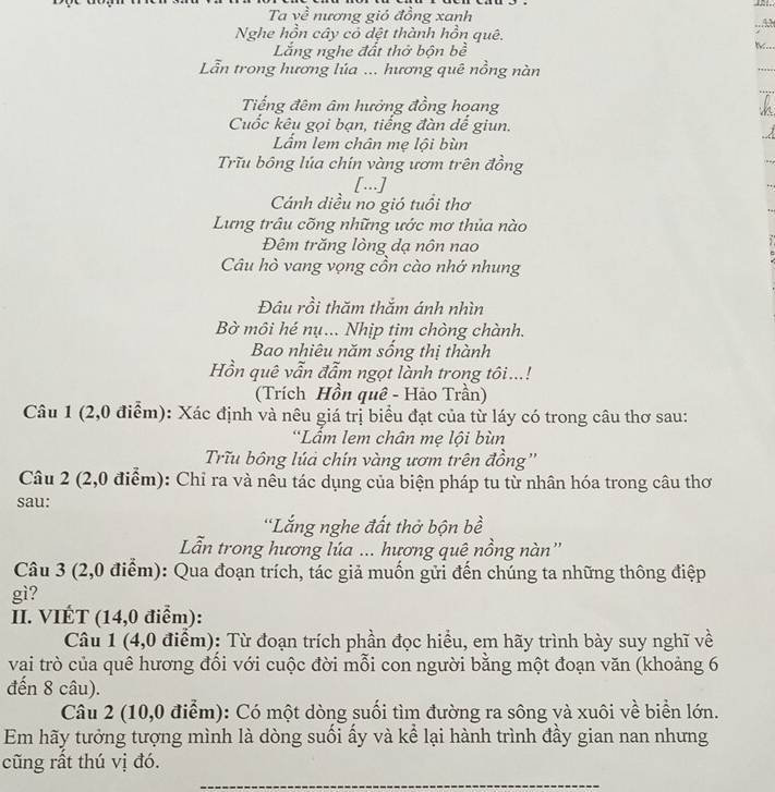 Ta về nương gió đồng xanh
A
Nghe hồn cây có dệt thành hồn quê.
Lắng nghe đất thở bộn bề
Lẫn trong hương lúa ... hương quê nồng nàn
Tiếng đêm âm hưởng đồng hoang
Cuốc kêu gọi bạn, tiếng đàn đế giun.
Lẩm lem chân mẹ lội bùn
Trĩu bồng lúa chín vàng ươm trên đồng
[...]
Cánh diều no gió tuổi thơ
Lưng trâu cõng những ước mơ thủa nào
Đêm trăng lòng dạ nôn nao
Câu hò vang vọng cồn cào nhớ nhung
Đâu rồi thăm thắm ánh nhìn
Bờ môi hé nụ... Nhịp tim chòng chành.
Bao nhiêu năm sống thị thành
Hồn quê vẫn đẫm ngọt lành trong tôi...!
(Trích Hồn quê - Hảo Trần)
Câu 1 (2,0 điểm): Xác định và nêu giá trị biểu đạt của từ láy có trong câu thơ sau:
*Lầm lem chân mẹ lội bùn
Tru bông lúả chín vàng ươm trên đồng''
Câu 2 (2,0 điểm): Chỉ ra và nêu tác dụng của biện pháp tu từ nhân hóa trong câu thơ
sau:
'Lắng nghe đất thờ bộn bề
Lẫn trong hương lúa ... hương quê nồng nàn''
Câu 3 (2,0 điểm): Qua đoạn trích, tác giả muốn gửi đến chúng ta những thông điệp
gì?
II. VIÉT (14,0 điểm):
Câu 1 (4,0 điểm): Từ đoạn trích phần đọc hiểu, em hãy trình bày suy nghĩ về
vai trò của quê hương đổi với cuộc đời mỗi con người bằng một đoạn văn (khoảng 6
đến 8 câu).
Câu 2 (10,0 điểm): Có một dòng suối tìm đường ra sông và xuôi về biển lớn.
Em hãy tưởng tượng mình là dòng suối ấy và kể lại hành trình đầy gian nan nhưng
cũng rất thú vị đó.