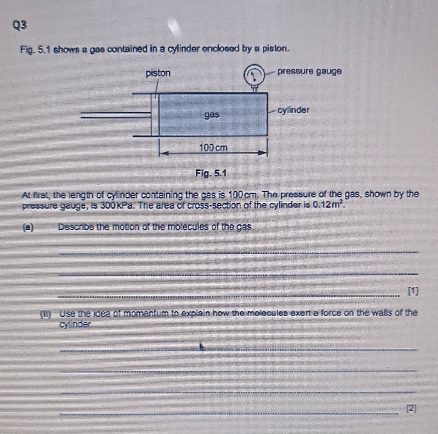 Fig. 5.1 shows a gas contained in a cylinder enclosed by a piston. 
At first, the length of cylinder containing the gas is 100 cm. The pressure of the gas, shown by the 
pressure gauge, is 300kPa. The area of cross-section of the cylinder is 0.12m^2. 
(a) Describe the motion of the molecules of the gas. 
_ 
_ 
_[1] 
(ii) Use the idea of momentum to explain how the molecules exert a force on the walls of the 
cylinder. 
_ 
_ 
_ 
_[2]