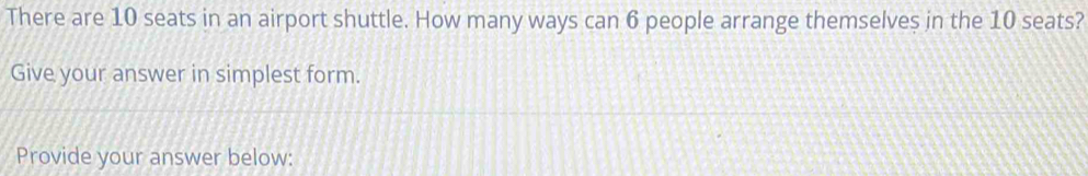 There are 10 seats in an airport shuttle. How many ways can 6 people arrange themselves in the 10 seats? 
Give your answer in simplest form. 
Provide your answer below: