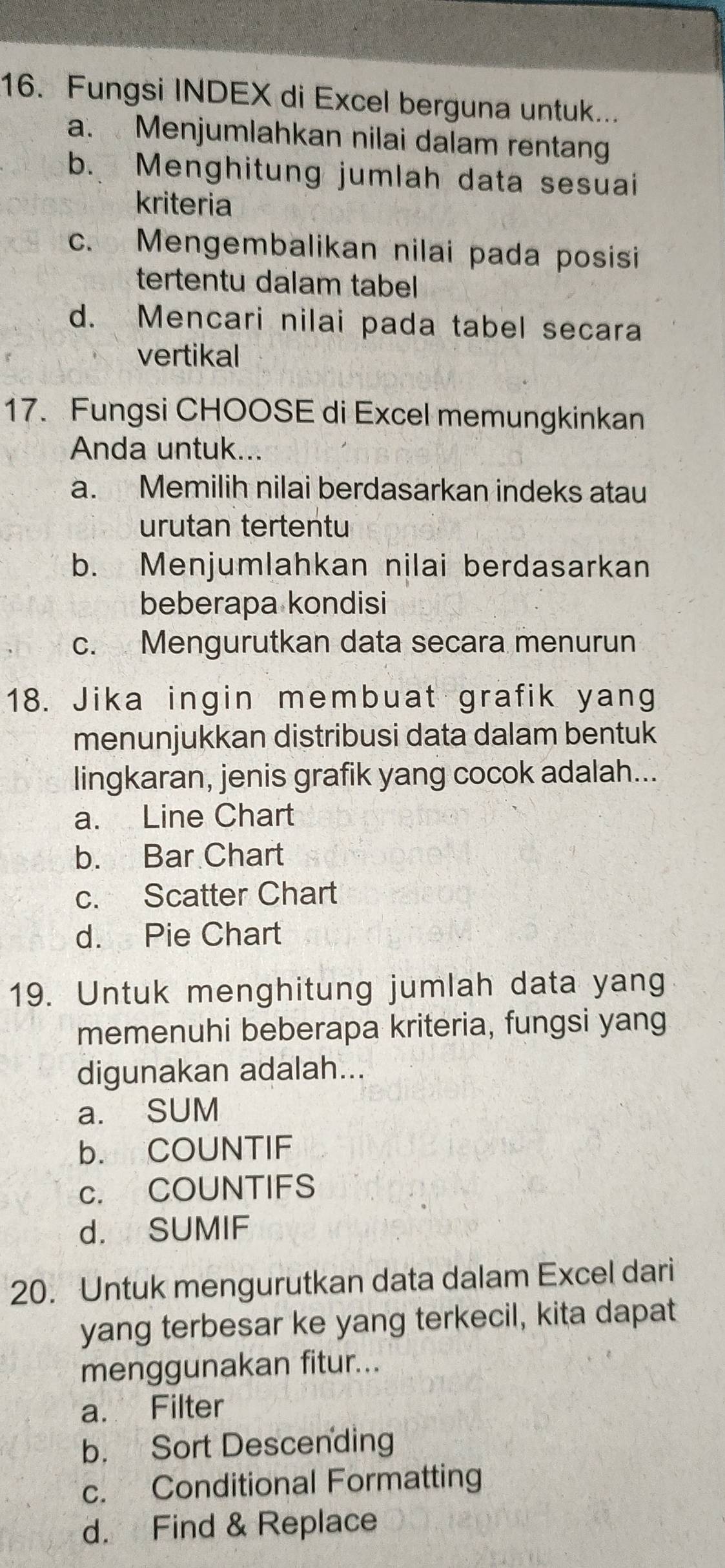 Fungsi INDEX di Excel berguna untuk...
a. Menjumlahkan nilai dalam rentan
b. Menghitung jumlah data sesuai
kriteria
c. Mengembalikan nilai pada posisi
tertentu dalam tabel
d. Mencari nilai pada tabel secara
vertikal
17. Fungsi CHOOSE di Excel memungkinkan
Anda untuk...
a. Memilih nilai berdasarkan indeks atau
urutan tertentu
b. Menjumlahkan nilai berdasarkan
beberapa kondisi
c. Mengurutkan data secara menurun
18. Jika ingin membuat grafik yang
menunjukkan distribusi data dalam bentuk
lingkaran, jenis grafik yang cocok adalah...
a. Line Chart
b. Bar Chart
c. Scatter Chart
d. Pie Chart
19. Untuk menghitung jumlah data yang
memenuhi beberapa kriteria, fungsi yang
digunakan adalah...
a. SUM
b. COUNTIF
c. COUNTIFS
d. SUMIF
20. Untuk mengurutkan data dalam Excel dari
yang terbesar ke yang terkecil, kita dapat
menggunakan fitur...
a. Filter
b. Sort Descending
c. Conditional Formatting
d. Find & Replace