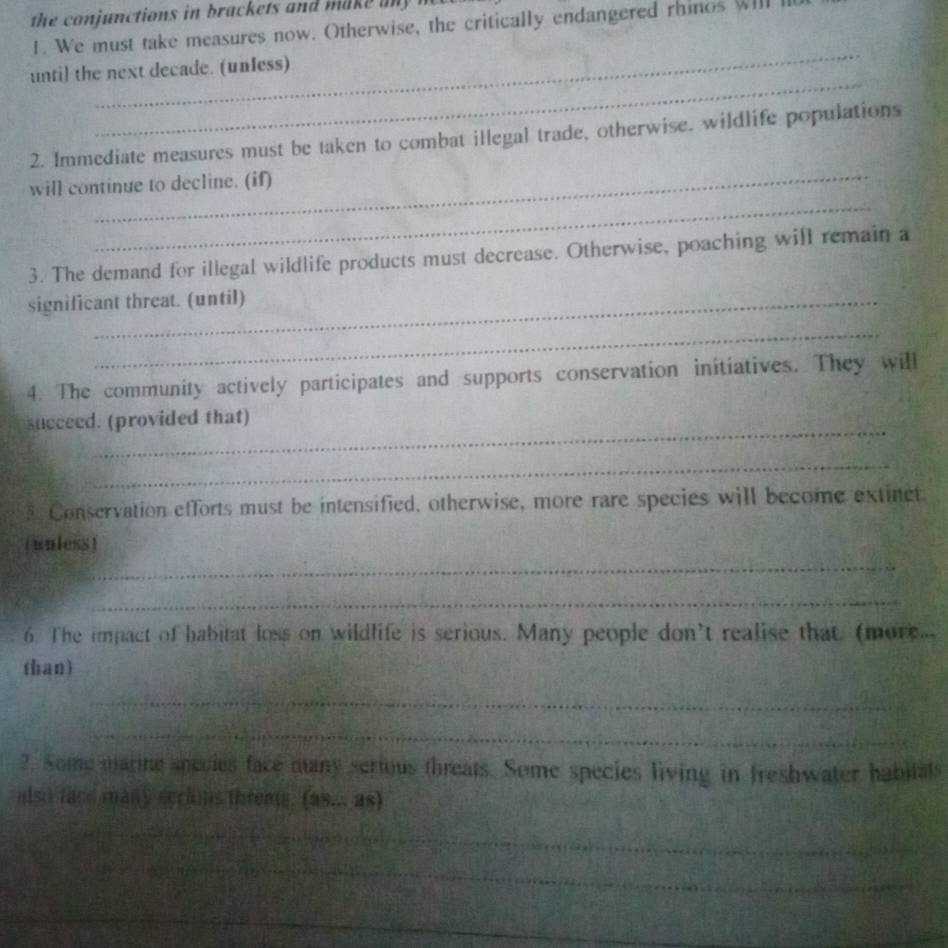 the onjunctions in brackets and m a a 
1. We must take measures now. Otherwise, the critically endangered rhinos WIl 
_ 
_ 
until the next decade. (unless) 
_ 
2. Immediate measures must be taken to combat illegal trade, otherwise, wildlife populations 
_ 
will continue to decline. (if) 
3. The demand for illegal wildlife products must decrease. Otherwise, poaching will remain a 
significant threat. (until) 
_ 
4. The community actively participates and supports conservation initiatives. They will 
_ 
succeed. (provided that) 
_ 
_ 
3. Conservation efforts must be intensified, otherwise, more rare species will become extinct 
_ 
(unless) 
_ 
6. The impact of habitat loss on wildlife is serious. Many people don't realise that. (more... 
than) 
_ 
_ 
2. Some marine species face many serious threats. Some species living in freshwater habitals 
also face many seriins threats. (as... as) 
_ 
_ 
_ 
_