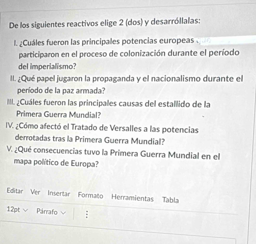 De los siguientes reactivos elige 2 (dos) y desarróllalas: 
I. ¿Cuáles fueron las principales potencias europeas que 
participaron en el proceso de colonización durante el período 
del imperialismo? 
II. ¿Qué papel jugaron la propaganda y el nacionalismo durante el 
período de la paz armada? 
III. ¿Cuáles fueron las principales causas del estallido de la 
Primera Guerra Mundial? 
IV. ¿Cómo afectó el Tratado de Versalles a las potencias 
derrotadas tras la Primera Guerra Mundial? 
V. ¿Qué consecuencias tuvo la Primera Guerra Mundial en el 
mapa político de Europa? 
Editar Ver Insertar Formato Herramientas Tabla 
12pt V Párrafo :