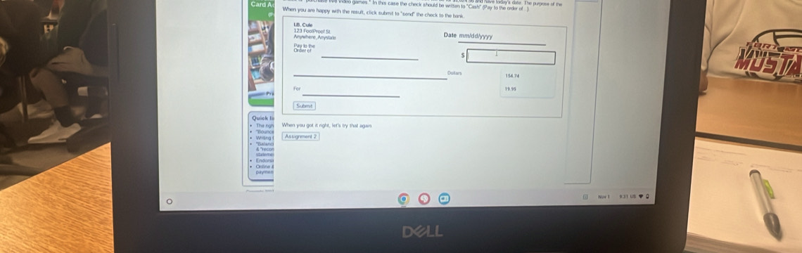 Video games." In this case the check should be written to "Cash" (Pay to the order of ) 
When you are happy with the result, click submit to "send" the check to the bank 
LB. Cule 
Anywhere Anystate 123 FoolProof St Date mm/dd/yyy 
_ 
Brar ar 
s / 
_Outars 154.74
MUSTA 
_
19.95
Submt 
* The ngh Quick li When you got it right, let's try that ag wn 
a Assignment 2 
& "Yece 
931 US▼0