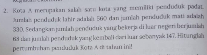 5 
2. Kota A merupakan salah satu kota yang memiliki penduduk padat. 
Jumlah penduduk lahir adalah 560 dan jumlah penduduk mati adalah
330. Sedangkan jumlah penduduk yang bekerja di luar negeri berjumlah
68 dan jumlah penduduk yang kembali dari luar sebanyak 147. Hitunglah 
pertumbuhan penduduk Kota A di tahun ini!