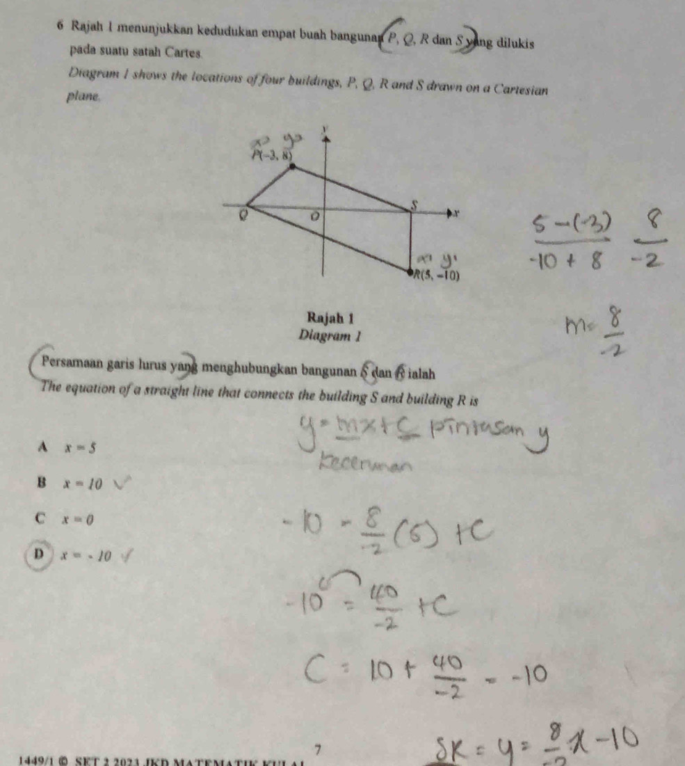 Rajah 1 menunjukkan kedudukan empat buah bangunan P, Q, R dan S yang dilukis
pada suatu satah Cartes
Diagram I shows the locations of four buildings, P, Q, R and S drawn on a Cartesian
plane.
Rajah 1
Diagram 1
Persamaan garis lurus yang menghubungkan bangunan 6ctan beta ialah
The equation of a straight line that connects the building S and building R is
A x=5
B x=10
C x=0
D x=-10
1449/1 0  SF