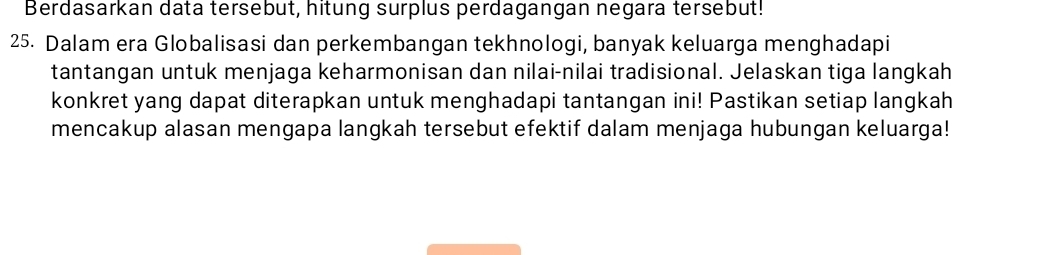 Berdasarkan data tersebut, hitung surplus perdagangan negara tersebut! 
25. Dalam era Globalisasi dan perkembangan tekhnologi, banyak keluarga menghadapi 
tantangan untuk menjaga keharmonisan dan nilai-nilai tradisional. Jelaskan tiga langkah 
konkret yang dapat diterapkan untuk menghadapi tantangan ini! Pastikan setiap langkah 
mencakup alasan mengapa langkah tersebut efektif dalam menjaga hubungan keluarga!